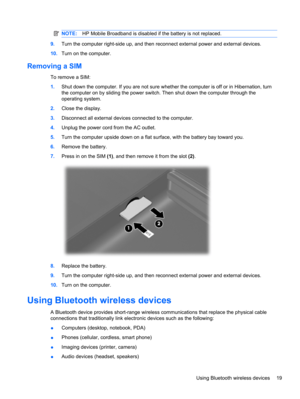 Page 29NOTE:HP Mobile Broadband is disabled if the battery is not replaced.
9.Turn the computer right-side up, and then reconnect external power and external devices.
10.Turn on the computer.
Removing a SIM
To remove a SIM:
1.Shut down the computer. If you are not sure whether the computer is off or in Hibernation, turn
the computer on by sliding the power switch. Then shut down the computer through the
operating system.
2.Close the display.
3.Disconnect all external devices connected to the computer.
4.Unplug...