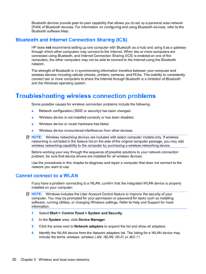 Page 30Bluetooth devices provide peer-to-peer capability that allows you to set up a personal area network
(PAN) of Bluetooth devices. For information on configuring and using Bluetooth devices, refer to the
Bluetooth software Help.
Bluetooth and Internet Connection Sharing (ICS)
HP does not recommend setting up one computer with Bluetooth as a host and using it as a gateway
through which other computers may connect to the Internet. When two or more computers are
connected using Bluetooth, and Internet...