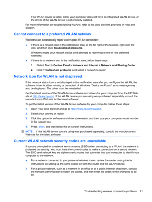 Page 31If no WLAN device is listed, either your computer does not have an integrated WLAN device, or
the driver of the WLAN device is not properly installed.
For more information on troubleshooting WLANs, refer to the Web site links provided in Help and
Support.
Cannot connect to a preferred WLAN network
Windows can automatically repair a corrupted WLAN connection:
●If there is a network icon in the notification area, at the far right of the taskbar, right-click the
icon, and then click Troubleshoot problems....