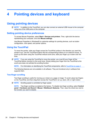 Page 344 Pointing devices and keyboard
Using pointing devices
NOTE:In addition to the TouchPad, you can also connect an external USB mouse to the computer
using one of the USB ports on the computer.
Setting pointing device preferences
To access Mouse Properties, select Start > Devices and printers. Then, right-click the device
representing your computer, and click Mouse settings.
Use Mouse Properties in Windows® to customize settings for pointing devices, such as button
configuration, click speed, and pointer...