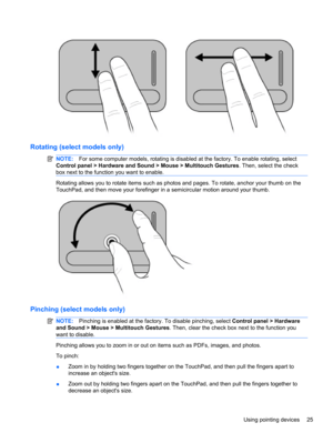 Page 35Rotating (select models only)
NOTE:For some computer models, rotating is disabled at the factory. To enable rotating, select
Control panel > Hardware and Sound > Mouse > Multitouch Gestures. Then, select the check
box next to the function you want to enable.
Rotating allows you to rotate items such as photos and pages. To rotate, anchor your thumb on the
TouchPad, and then move your forefinger in a semicircular motion around your thumb.
Pinching (select models only)
NOTE:Pinching is enabled at the...