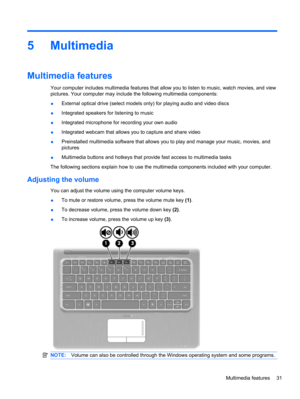 Page 415 Multimedia
Multimedia features
Your computer includes multimedia features that allow you to listen to music, watch movies, and view
pictures. Your computer may include the following multimedia components:
●External optical drive (select models only) for playing audio and video discs
●Integrated speakers for listening to music
●Integrated microphone for recording your own audio
●Integrated webcam that allows you to capture and share video
●Preinstalled multimedia software that allows you to play and...