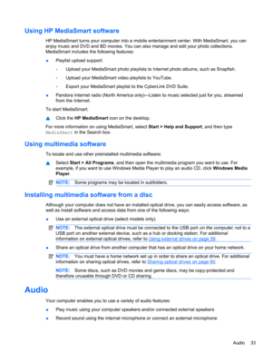 Page 43Using HP MediaSmart software
HP MediaSmart turns your computer into a mobile entertainment center. With MediaSmart, you can
enjoy music and DVD and BD movies. You can also manage and edit your photo collections.
MediaSmart includes the following features:
●Playlist upload support:
◦Upload your MediaSmart photo playlists to Internet photo albums, such as Snapfish.
◦Upload your MediaSmart video playlists to YouTube.
◦Export your MediaSmart playlist to the CyberLink DVD Suite.
●Pandora Internet radio (North...