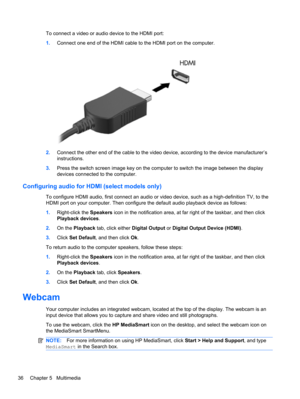 Page 46To connect a video or audio device to the HDMI port:
1.Connect one end of the HDMI cable to the HDMI port on the computer.
2.Connect the other end of the cable to the video device, according to the device manufacturer’s
instructions.
3.Press the switch screen image key on the computer to switch the image between the display
devices connected to the computer.
Configuring audio for HDMI (select models only)
To configure HDMI audio, first connect an audio or video device, such as a high-definition TV, to...