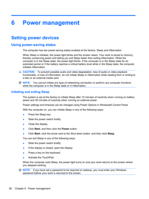 Page 486 Power management
Setting power devices
Using power-saving states
The computer has two power-saving states enabled at the factory: Sleep and Hibernation.
When Sleep is initiated, the power light blinks and the screen clears. Your work is saved to memory,
thereby conserving power and letting you exit Sleep faster than exiting Hibernation. While the
computer is in the Sleep state, the power light blinks. If the computer is in the Sleep state for an
extended period or if the battery reaches a critical...