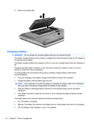 Page 543.Remove the battery (3).
Charging a battery
WARNING!Do not charge the computer battery while you are onboard aircraft.
The battery charges whenever the computer is plugged into external power through an AC adapter or
an optional power adapter.
The battery charges whether the computer is off or in use, but it charges faster when the computer is
off.
Charging may take longer if a battery is new, has been unused for 2 weeks or more, or is much
warmer or cooler than room temperature.
To prolong battery life...