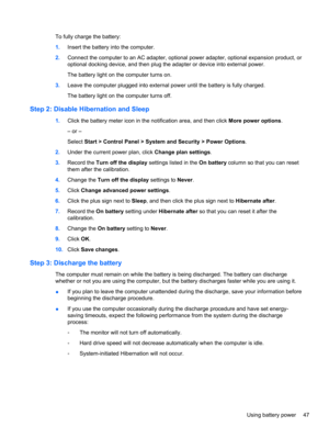 Page 57To fully charge the battery:
1.Insert the battery into the computer.
2.Connect the computer to an AC adapter, optional power adapter, optional expansion product, or
optional docking device, and then plug the adapter or device into external power.
The battery light on the computer turns on.
3.Leave the computer plugged into external power until the battery is fully charged.
The battery light on the computer turns off.
Step 2: Disable Hibernation and Sleep
1.Click the battery meter icon in the notification...