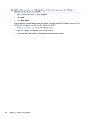 Page 60NOTE:If the computer is in the Sleep state or in Hibernation, you must first exit Sleep or
Hibernation before shutdown is possible.
1.Save your work and close all open programs.
2.Click Start.
3.Click Shut down.
If the computer is unresponsive and you are unable to use the preceding shutdown procedures, try
the following emergency procedures in the sequence provided:
●Press ctrl+alt+delete, and then click the Power button.
●Slide and hold the power switch for at least 5 seconds.
●Disconnect the computer...