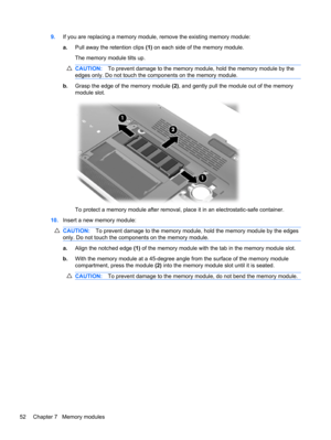 Page 629.If you are replacing a memory module, remove the existing memory module:
a.Pull away the retention clips (1) on each side of the memory module.
The memory module tilts up.
CAUTION:To prevent damage to the memory module, hold the memory module by the
edges only. Do not touch the components on the memory module.
b.Grasp the edge of the memory module (2), and gently pull the module out of the memory
module slot.
To protect a memory module after removal, place it in an electrostatic-safe container....