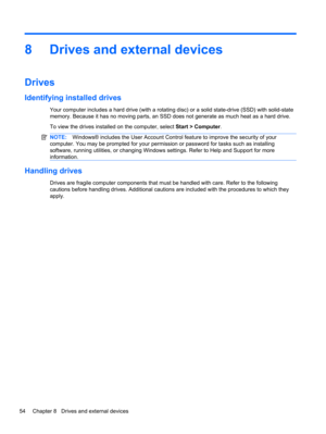Page 648 Drives and external devices
Drives
Identifying installed drives
Your computer includes a hard drive (with a rotating disc) or a solid state-drive (SSD) with solid-state
memory. Because it has no moving parts, an SSD does not generate as much heat as a hard drive.
To view the drives installed on the computer, select Start > Computer.
NOTE:Windows® includes the User Account Control feature to improve the security of your
computer. You may be prompted for your permission or password for tasks such as...