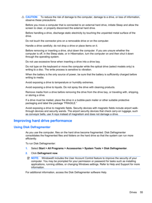 Page 65CAUTION:To reduce the risk of damage to the computer, damage to a drive, or loss of information,
observe these precautions:
Before you move a computer that is connected to an external hard drive, initiate Sleep and allow the
screen to clear, or properly disconnect the external hard drive.
Before handling a drive, discharge static electricity by touching the unpainted metal surface of the
drive.
Do not touch the connector pins on a removable drive or on the computer.
Handle a drive carefully; do not drop...