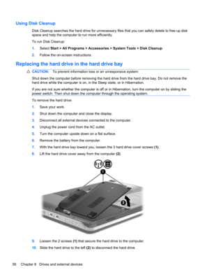 Page 66Using Disk Cleanup
Disk Cleanup searches the hard drive for unnecessary files that you can safely delete to free up disk
space and help the computer to run more efficiently.
To run Disk Cleanup:
1.Select Start > All Programs > Accessories > System Tools > Disk Cleanup.
2.Follow the on-screen instructions.
Replacing the hard drive in the hard drive bay
CAUTION:To prevent information loss or an unresponsive system:
Shut down the computer before removing the hard drive from the hard drive bay. Do not remove...