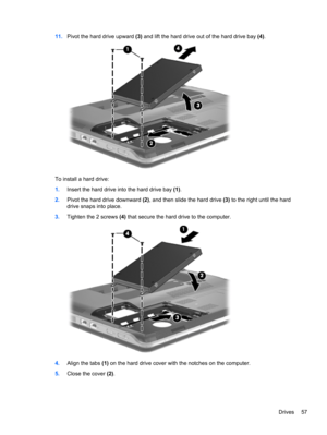 Page 6711.Pivot the hard drive upward (3) and lift the hard drive out of the hard drive bay (4).
To install a hard drive:
1.Insert the hard drive into the hard drive bay (1).
2.Pivot the hard drive downward (2), and then slide the hard drive (3) to the right until the hard
drive snaps into place.
3.Tighten the 2 screws (4) that secure the hard drive to the computer.
4.Align the tabs (1) on the hard drive cover with the notches on the computer.
5.Close the cover (2).
Drives 57 