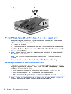 Page 686.Tighten the 3 hard drive cover screws (3).
Using HP ProtectSmart Hard Drive Protection (select models only)
HP ProtectSmart Hard Drive Protection protects a hard drive by parking the drive and halting data
requests under either of the following conditions:
●You drop the computer.
●You move the computer with the display closed while the computer is running on battery power.
A short time after the end of one of these events, HP ProtectSmart Hard Drive Protection returns the
hard drive to normal...