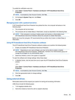 Page 69To enable the notification area icon:
1.Select Start > Control Panel > Hardware and Sound > HP ProtectSmart Hard Drive
Protection.
NOTE:If prompted by User Account Control, click Yes.
2.On the Icon in System Tray row, click Show.
3.Click OK.
Managing power with a parked hard drive
If HP ProtectSmart Hard Drive Protection has parked the drive, the computer will behave in the
following ways:
●The computer will not shut down.
●The computer will not initiate Sleep or Hibernation, except as described in the...