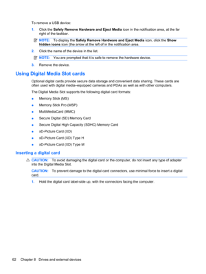 Page 72To remove a USB device:
1.Click the Safely Remove Hardware and Eject Media icon in the notification area, at the far
right of the taskbar.
NOTE:To display the Safely Remove Hardware and Eject Media icon, click the Show
hidden icons icon (the arrow at the left of in the notification area.
2.Click the name of the device in the list.
NOTE:You are prompted that it is safe to remove the hardware device.
3.Remove the device.
Using Digital Media Slot cards
Optional digital cards provide secure data storage and...