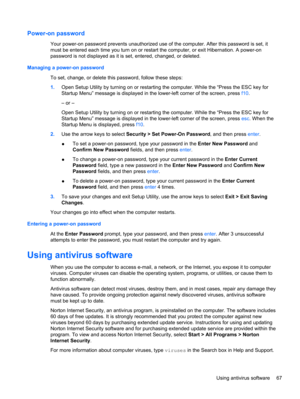 Page 77Power-on password
Your power-on password prevents unauthorized use of the computer. After this password is set, it
must be entered each time you turn on or restart the computer, or exit Hibernation. A power-on
password is not displayed as it is set, entered, changed, or deleted.
Managing a power-on password
To set, change, or delete this password, follow these steps:
1.Open Setup Utility by turning on or restarting the computer. While the “Press the ESC key for
Startup Menu” message is displayed in the...
