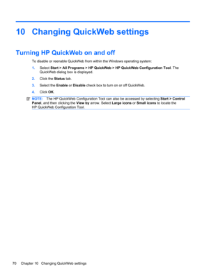 Page 8010 Changing QuickWeb settings
Turning HP QuickWeb on and off
To disable or reenable QuickWeb from within the Windows operating system:
1.Select Start > All Programs > HP QuickWeb > HP QuickWeb Configuration Tool. The
QuickWeb dialog box is displayed.
2.Click the Status tab.
3.Select the Enable or Disable check box to turn on or off QuickWeb.
4.Click OK.
NOTE:The HP QuickWeb Configuration Tool can also be accessed by selecting Start > Control
Panel, and then clicking the View by arrow. Select Large icons...