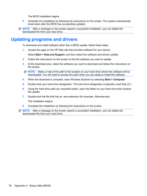 Page 86The BIOS installation begins.
5.Complete the installation by following the instructions on the screen. The system automatically
shuts down after the BIOS has successfully updated.
NOTE:After a message on the screen reports a successful installation, you can delete the
downloaded file from your hard drive.
Updating programs and drivers
To download and install software other than a BIOS update, follow these steps:
1.Access the page on the HP Web site that provides software for your device:
Select Start >...