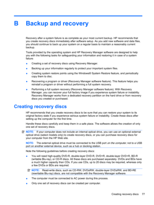 Page 87B Backup and recovery
Recovery after a system failure is as complete as your most current backup. HP recommends that
you create recovery discs immediately after software setup. As you add new software and data files,
you should continue to back up your system on a regular basis to maintain a reasonably current
backup.
Tools provided by the operating system and HP Recovery Manager software are designed to help
you with the following tasks for safeguarding your information and restoring it in case of a...
