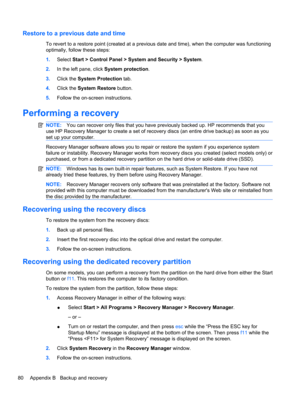 Page 90Restore to a previous date and time
To revert to a restore point (created at a previous date and time), when the computer was functioning
optimally, follow these steps:
1.Select Start > Control Panel > System and Security > System.
2.In the left pane, click System protection.
3.Click the System Protection tab.
4.Click the System Restore button.
5.Follow the on-screen instructions.
Performing a recovery
NOTE:You can recover only files that you have previously backed up. HP recommends that you
use HP...