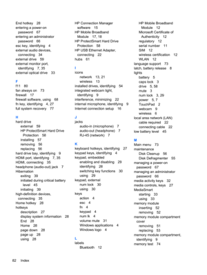 Page 92End hotkey 28
entering a power-on
password 67
entering an administrator
password 66
esc key, identifying 4
external audio devices,
connecting 34
external drive 59
external monitor port,
identifying 7, 35
external optical drive 33
F
f11 80
fan always on 73
firewall 17
firewall software, using 68
fn key, identifying 4, 27
full system recovery 77
H
hard drive
external 59
HP ProtectSmart Hard Drive
Protection 58
installing 57
removing 56
replacing 56
hard drive bay, identifying 9
HDMI port, identifying 7,...