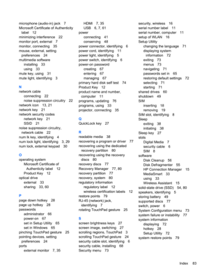 Page 93microphone (audio-in) jack 7
Microsoft Certificate of Authenticity
label 12
minimizing interference 22
monitor port, external 7
monitor, connecting 35
mouse, external, setting
preferences 24
multimedia software
installing 33
using 33
mute key, using 31
mute light, identifying 3
N
network cable
connecting 22
noise suppression circuitry 22
network icon 13, 21
network key 21
network security codes
network key 21
SSID 21
noise suppression circuitry,
network cable 22
num lk key, identifying 4
num lock light,...