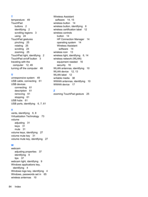 Page 94T
temperature 49
TouchPad
buttons 2
identifying 2
scrolling regions 3
using 24
TouchPad gestures
pinching 25
rotating 25
scrolling 24
zooming 25
TouchPad light, identifying 2
TouchPad on/off button 3
traveling with the
computer 12, 49
turning off the computer 49
U
unresponsive system 49
USB cable, connecting 61
USB devices
connecting 61
description 61
removing 61
stopping 61
USB hubs 61
USB ports, identifying 6, 7, 61
V
vents, identifying 6, 8
Virtualization Technology 73
volume
adjusting 31
keys 31
mute...