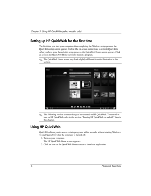 Page 126Notebook Essentials
Chapter 3: Using HP QuickWeb (select models only)
The first time you start your computer after completing the Windows setup process, the 
QuickWeb setup screen appears. Follow the on-screen instructions to activate QuickWeb. 
After you have gone through this setup process, the QuickWeb Home screen appears. Click 
an icon on the QuickWeb Home screen to launch a program.
✎The QuickWeb Home screen may look slightly different from the illustrati\
on in this 
section.
✎The following...
