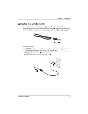 Page 27Notebook Essentials21
Chapter 5: Networking
Connecting to a wired network requires an 8-pin, RJ-45 network cable (purchased 
separately). If the cable contains noise suppression circuitry  1, which prevents interference 
from TV and radio reception, orient the circuitry end of the cable 2  toward the computer.
To connect the cable:
ÅWARN I NG:  To reduce the risk of electric shock, fire, or damage to the equipment, do not 
plug a modem or telephone cable into the RJ-45 (network) jack.
1. Plug the cable...