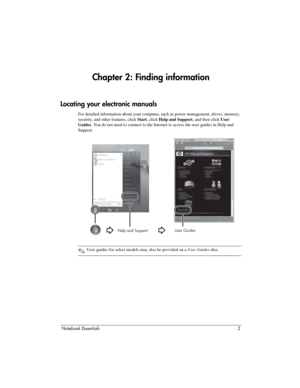 Page 9Notebook Essentials3
Chapter 2: Finding information
For detailed information about your computer, such as power management, drives, memory, 
security, and other features, click Start, click Help and Support , and then click User 
Guides . You do not need to connect to the Internet to access the user guides in H\
elp and 
Support.
✎User guides for select models may also be provided on a  User Guides disc. 
Locating your electronic manuals
User Guides
Help and Support 