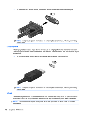 Page 28▲To connect a VGA display device, connect the device cable to the external monitor port.
NOTE:For product-specific instructions on switching the screen image, refer to your Getting
Started guide.
DisplayPort
The DisplayPort connects a digital display device such as a high-performance monitor or projector.
The DisplayPort delivers higher performance than the VGA external monitor port and improves digital
connectivity.
▲To connect a digital display device, connect the device cable to the DisplayPort....