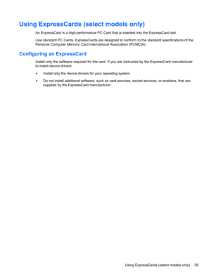 Page 45Using ExpressCards (select models only)
An ExpressCard is a high-performance PC Card that is inserted into the ExpressCard slot.
Like standard PC Cards, ExpressCards are designed to conform to the standard specifications of the
Personal Computer Memory Card International Association (PCMCIA).
Configuring an ExpressCard
Install only the software required for the card. If you are instructed by the ExpressCard manufacturer
to install device drivers:
●Install only the device drivers for your operating...