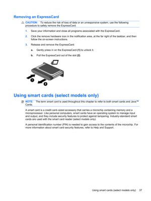 Page 47Removing an ExpressCard
CAUTION:To reduce the risk of loss of data or an unresponsive system, use the following
procedure to safely remove the ExpressCard.
1.Save your information and close all programs associated with the ExpressCard.
2.Click the remove hardware icon in the notification area, at the far right of the taskbar, and then
follow the on-screen instructions.
3.Release and remove the ExpressCard:
a.Gently press in on the ExpressCard (1) to unlock it.
b.Pull the ExpressCard out of the slot (2)....