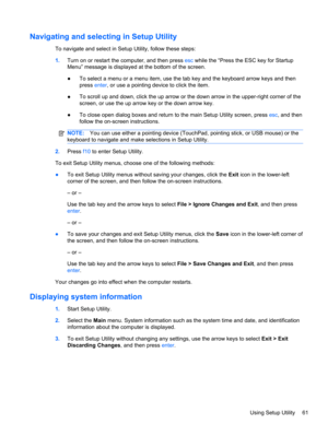 Page 71Navigating and selecting in Setup Utility
To navigate and select in Setup Utility, follow these steps:
1.Turn on or restart the computer, and then press esc while the “Press the ESC key for Startup
Menu” message is displayed at the bottom of the screen.
●To select a menu or a menu item, use the tab key and the keyboard arrow keys and then
press enter, or use a pointing device to click the item.
●To scroll up and down, click the up arrow or the down arrow in the upper-right corner of the
screen, or use...
