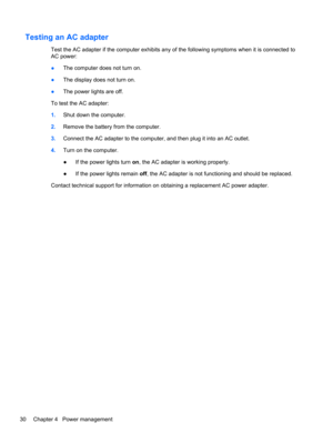 Page 40Testing an AC adapter
Test the AC adapter if the computer exhibits any of the following symptoms when it is connected to
AC power:
●The computer does not turn on.
●The display does not turn on.
●The power lights are off.
To test the AC adapter:
1.Shut down the computer.
2.Remove the battery from the computer.
3.Connect the AC adapter to the computer, and then plug it into an AC outlet.
4.Turn on the computer.
●If the power lights turn on, the AC adapter is working properly.
●If the power lights remain...