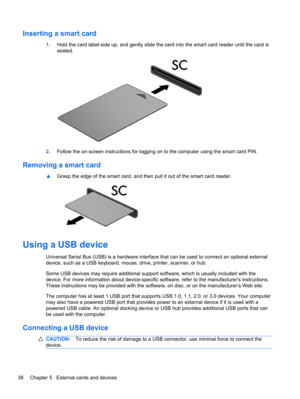 Page 48Inserting a smart card
1.Hold the card label-side up, and gently slide the card into the smart card reader until the card is
seated.
2.Follow the on-screen instructions for logging on to the computer using the smart card PIN.
Removing a smart card
▲Grasp the edge of the smart card, and then pull it out of the smart card reader.
Using a USB device
Universal Serial Bus (USB) is a hardware interface that can be used to connect an optional external
device, such as a USB keyboard, mouse, drive, printer,...