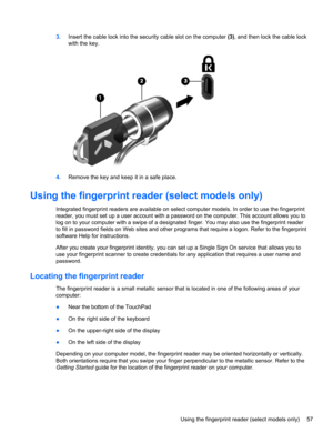 Page 673.Insert the cable lock into the security cable slot on the computer (3), and then lock the cable lock
with the key.
4.Remove the key and keep it in a safe place.
Using the fingerprint reader (select models only)
Integrated fingerprint readers are available on select computer models. In order to use the fingerprint
reader, you must set up a user account with a password on the computer. This account allows you to
log on to your computer with a swipe of a designated finger. You may also use the fingerprint...