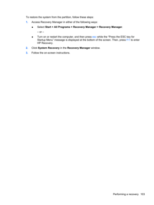Page 113To restore the system from the partition, follow these steps:
1.Access Recovery Manager in either of the following ways:
●Select Start > All Programs > Recovery Manager > Recovery Manager.
– or –
●Turn on or restart the computer, and then press esc while the “Press the ESC key for
Startup Menu” message is displayed at the bottom of the screen. Then, press f11 to enter
HP Recovery.
2.Click System Recovery in the Recovery Manager window.
3.Follow the on-screen instructions.
Performing a recovery 103 