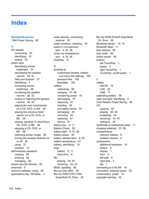 Page 114Index
Symbols/Numerics
1394 Power Saving 95
A
AC adapter
connecting 53
identifying 10
testing 54
action keys
decreasing screen
brightness 27
decreasing the speaker
volume 28, 32
Help and Support 27
identifying 4
increasing screen
brightness 28
increasing the speaker
volume 28, 32
muting or restoring the speaker
volume 28, 32
playing the next track/section
on a CD, DVD, or BD 28
playing the previous track/
section on a CD, DVD, or
BD 28
playing, pausing, or resuming a
CD, DVD, or BD 28
stopping a CD, DVD,...