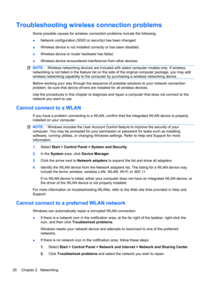 Page 30Troubleshooting wireless connection problems
Some possible causes for wireless connection problems include the following:
●Network configuration (SSID or security) has been changed.
●Wireless device is not installed correctly or has been disabled.
●Wireless device or router hardware has failed.
●Wireless device encountered interference from other devices.
NOTE:Wireless networking devices are included with select computer models only. If wireless
networking is not listed in the feature list on the side of...