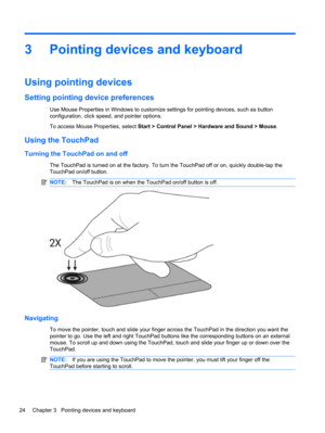 Page 343 Pointing devices and keyboard
Using pointing devices
Setting pointing device preferences
Use Mouse Properties in Windows to customize settings for pointing devices, such as button
configuration, click speed, and pointer options.
To access Mouse Properties, select Start > Control Panel > Hardware and Sound > Mouse.
Using the TouchPad
Turning the TouchPad on and off
The TouchPad is turned on at the factory. To turn the TouchPad off or on, quickly double-tap the
TouchPad on/off button.
NOTE:The TouchPad...