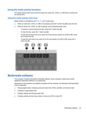 Page 43Using the media activity functions
The media activity action keys control the play of an audio CD, a DVD, or a BD that is inserted into
the optical drive.
Using the media activity action keys
Media activity is controlled by the f5, f6, f7, and f8 action keys.
●When an audio CD, a DVD, or a BD is not playing, press the f6 action key (2) to play the disc.
●When an audio CD, a DVD, or a BD is playing, use the following action keys:
◦To pause or resume playing the disc, press the f6 action key (2).
◦To stop...