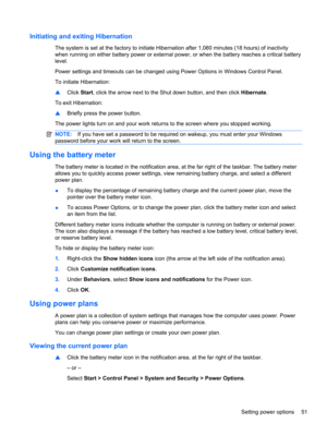 Page 61Initiating and exiting Hibernation
The system is set at the factory to initiate Hibernation after 1,080 minutes (18 hours) of inactivity
when running on either battery power or external power, or when the battery reaches a critical battery
level.
Power settings and timeouts can be changed using Power Options in Windows Control Panel.
To initiate Hibernation:
▲Click Start, click the arrow next to the Shut down button, and then click Hibernate.
To exit Hibernation:
▲Briefly press the power button.
The...