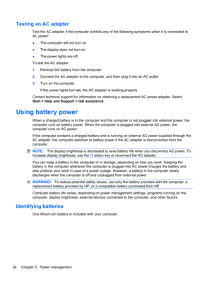 Page 64Testing an AC adapter
Test the AC adapter if the computer exhibits any of the following symptoms when it is connected to
AC power:
●The computer will not turn on.
●The display does not turn on.
●The power lights are off.
To test the AC adapter:
1.Remove the battery from the computer.
2.Connect the AC adapter to the computer, and then plug it into an AC outlet.
3.Turn on the computer.
If the power lights turn on, the AC adapter is working properly.
Contact technical support for information on obtaining a...