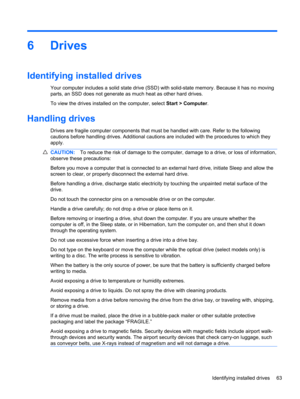 Page 736Drives
Identifying installed drives
Your computer includes a solid state drive (SSD) with solid-state memory. Because it has no moving
parts, an SSD does not generate as much heat as other hard drives.
To view the drives installed on the computer, select Start > Computer.
Handling drives
Drives are fragile computer components that must be handled with care. Refer to the following
cautions before handling drives. Additional cautions are included with the procedures to which they
apply.
CAUTION:To reduce...