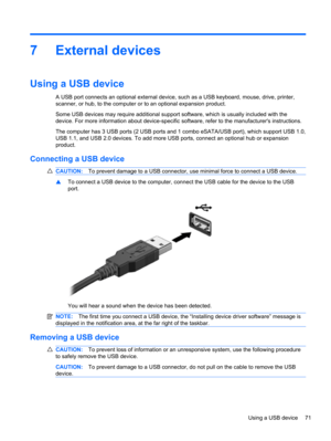 Page 817 External devices
Using a USB device
A USB port connects an optional external device, such as a USB keyboard, mouse, drive, printer,
scanner, or hub, to the computer or to an optional expansion product.
Some USB devices may require additional support software, which is usually included with the
device. For more information about device-specific software, refer to the manufacturers instructions.
The computer has 3 USB ports (2 USB ports and 1 combo eSATA/USB port), which support USB 1.0,
USB 1.1, and USB...