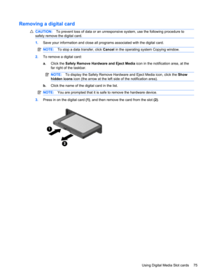 Page 85Removing a digital card
CAUTION:To prevent loss of data or an unresponsive system, use the following procedure to
safely remove the digital card.
1.Save your information and close all programs associated with the digital card.
NOTE:To stop a data transfer, click Cancel in the operating system Copying window.
2.To remove a digital card:
a.Click the Safely Remove Hardware and Eject Media icon in the notification area, at the
far right of the taskbar.
NOTE:To display the Safely Remove Hardware and Eject...