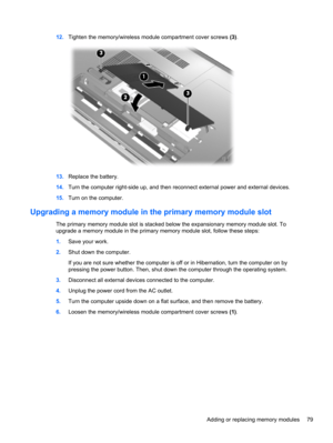 Page 8912.Tighten the memory/wireless module compartment cover screws (3).
13.Replace the battery.
14.Turn the computer right-side up, and then reconnect external power and external devices.
15.Turn on the computer.
Upgrading a memory module in the primary memory module slot
The primary memory module slot is stacked below the expansionary memory module slot. To
upgrade a memory module in the primary memory module slot, follow these steps:
1.Save your work.
2.Shut down the computer.
If you are not sure whether...