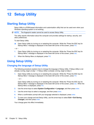 Page 10212 Setup Utility
Starting Setup Utility
Setup Utility is a ROM-based information and customization utility that can be used even when your
Windows operating system is not working.
NOTE:The fingerprint reader cannot be used to access Setup Utility.
The utility reports information about the computer and provides settings for startup, security, and
other preferences.
To start Setup Utility:
▲Open Setup Utility by turning on or restarting the computer. While the “Press the ESC key for
Startup Menu” message...